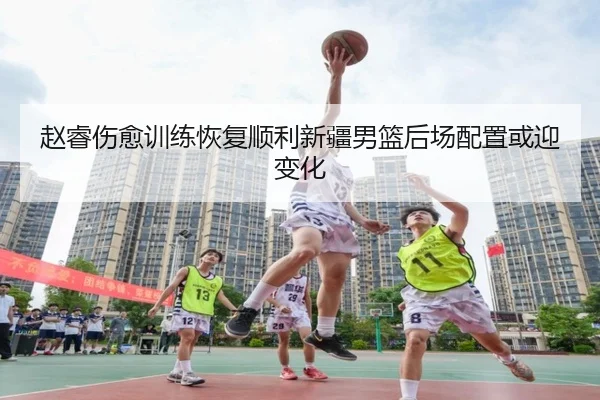 赵睿伤愈训练恢复顺利新疆男篮后场配置或迎变化