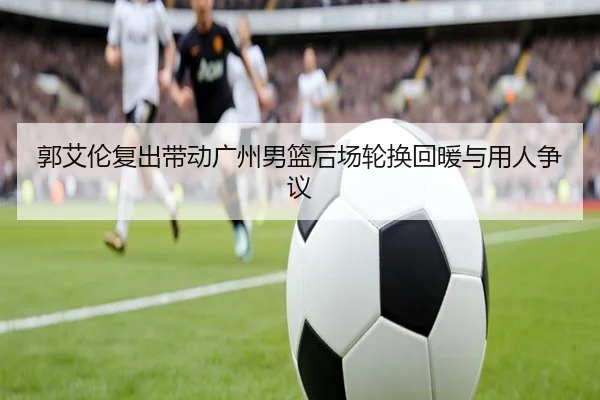 郭艾伦复出带动广州男篮后场轮换回暖与用人争议